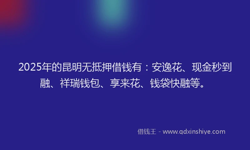 2025年的昆明无抵押借钱有：安逸花、现金秒到融、祥瑞钱包、享来花、钱袋快融等。