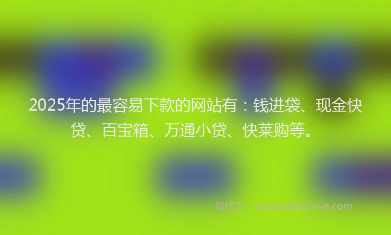 2025年的最容易下款的网站有：钱进袋、现金快贷、百宝箱、万通小贷、快莱购等。