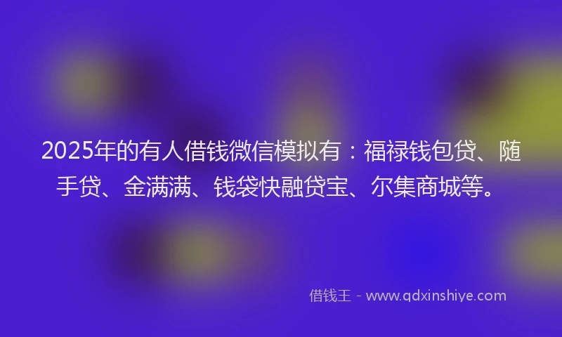 2025年的有人借钱微信模拟有：福禄钱包贷、随手贷、金满满、钱袋快融贷宝、尔集商城等。