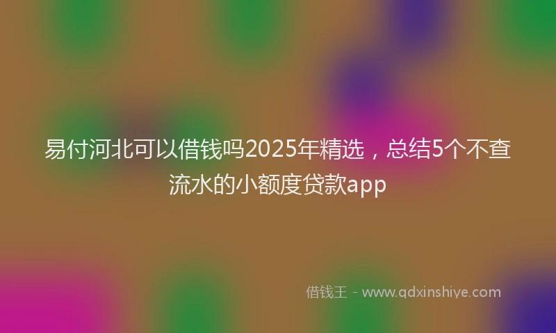 易付河北可以借钱吗2025年精选，总结5个不查流水的小额度贷款app
