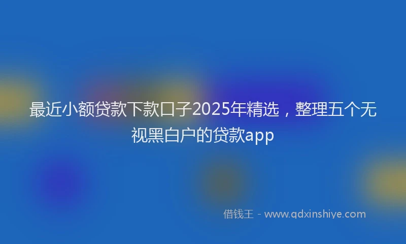 最近小额贷款下款口子2025年精选，整理五个无视黑白户的贷款app