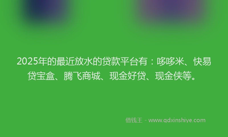 2025年的最近放水的贷款平台有：哆哆米、快易贷宝盒、腾飞商城、现金好贷、现金侠等。