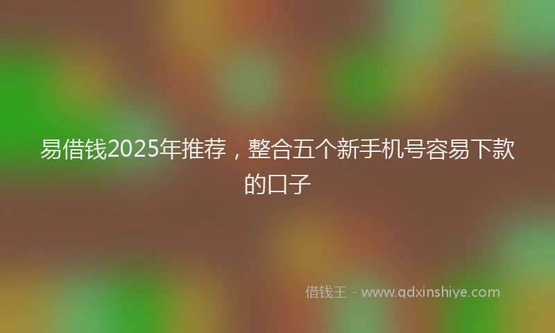 易借钱2025年推荐，整合五个新手机号容易下款的口子