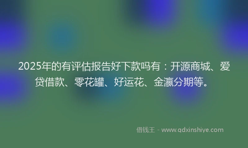 2025年的有评估报告好下款吗有：开源商城、爱贷借款、零花罐、好运花、金瀛分期等。