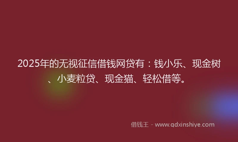 2025年的无视征信借钱网贷有：钱小乐、现金树、小麦粒贷、现金猫、轻松借等。