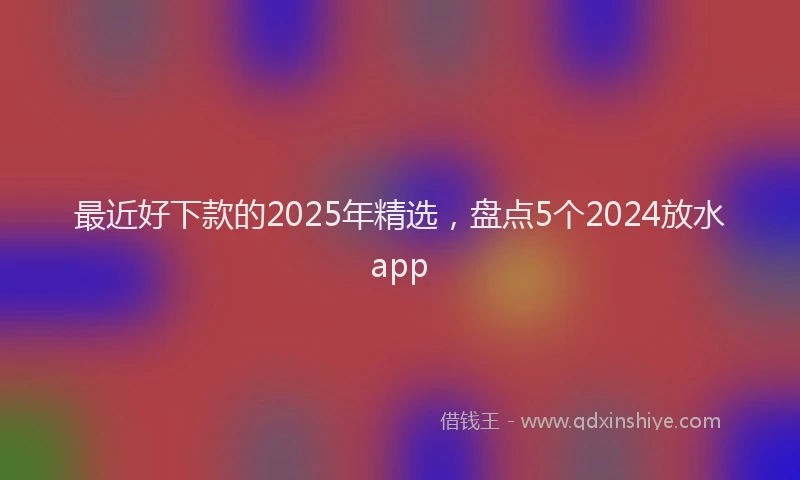 最近好下款的2025年精选，盘点5个2024放水app