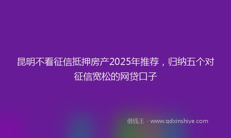昆明不看征信抵押房产2025年推荐，归纳五个对征信宽松的网贷口子