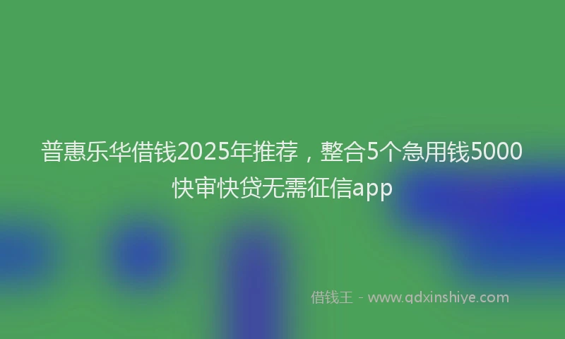 普惠乐华借钱2025年推荐，整合5个急用钱5000快审快贷无需征信app