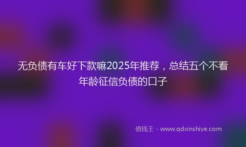 无负债有车好下款嘛2025年推荐，总结五个不看年龄征信负债的口子