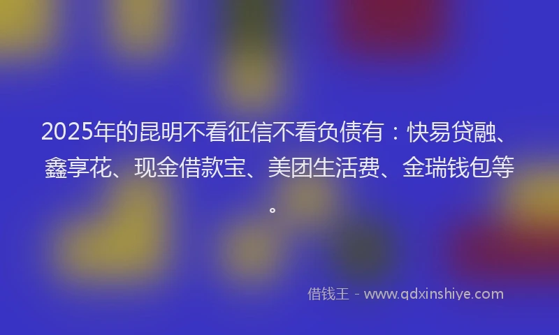 2025年的昆明不看征信不看负债有：快易贷融、鑫享花、现金借款宝、美团生活费、金瑞钱包等。