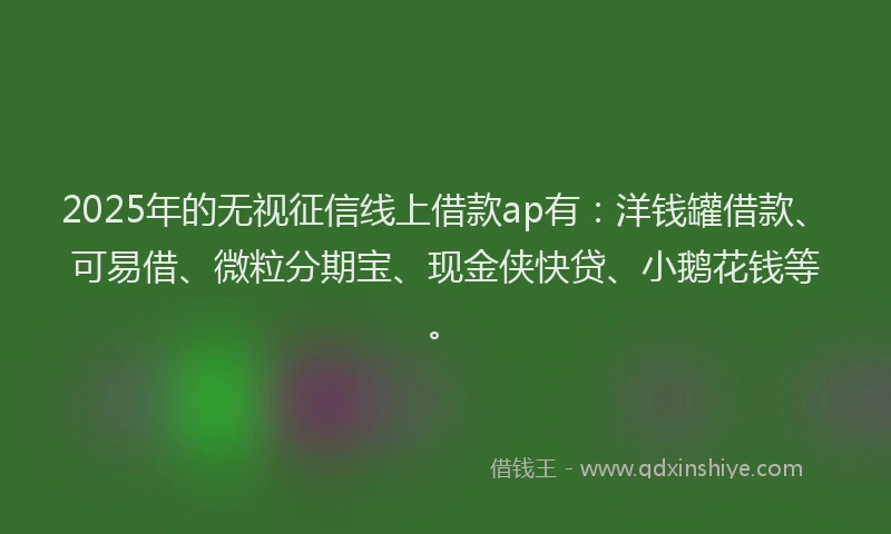 2025年的无视征信线上借款ap有：洋钱罐借款、可易借、微粒分期宝、现金侠快贷、小鹅花钱等。