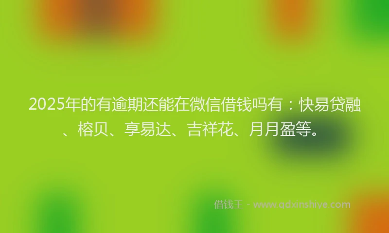2025年的有逾期还能在微信借钱吗有：快易贷融、榕贝、享易达、吉祥花、月月盈等。