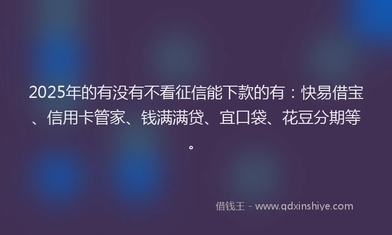 2025年的有没有不看征信能下款的有：快易借宝、信用卡管家、钱满满贷、宜口袋、花豆分期等。