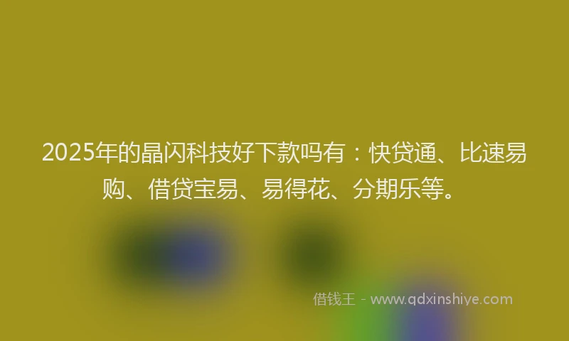 2025年的晶闪科技好下款吗有：快贷通、比速易购、借贷宝易、易得花、分期乐等。