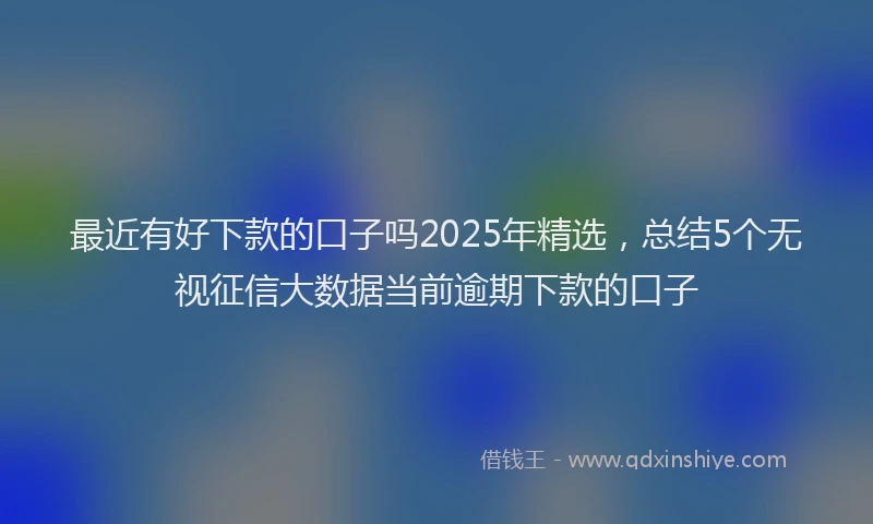 最近有好下款的口子吗2025年精选，总结5个无视征信大数据当前逾期下款的口子