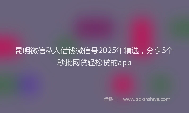 昆明微信私人借钱微信号2025年精选，分享5个秒批网贷轻松贷的app