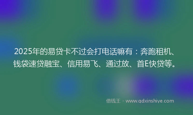 2025年的易贷卡不过会打电话嘛有：奔跑租机、钱袋速贷融宝、信用易飞、通过放、首E快贷等。
