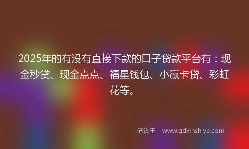 2025年的有没有直接下款的口子贷款平台有：现金秒贷、现金点点、福星钱包、小赢卡贷、彩虹花等。