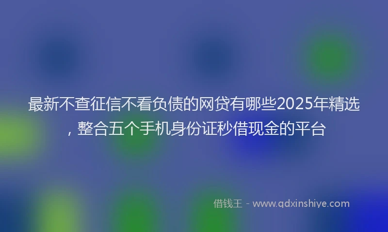 最新不查征信不看负债的网贷有哪些2025年精选，整合五个手机身份证秒借现金的平台