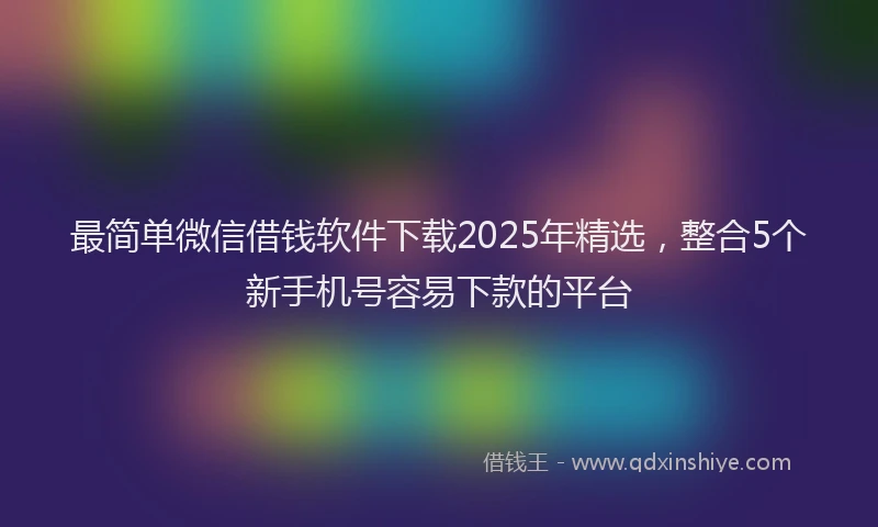 最简单微信借钱软件下载2025年精选，整合5个新手机号容易下款的平台