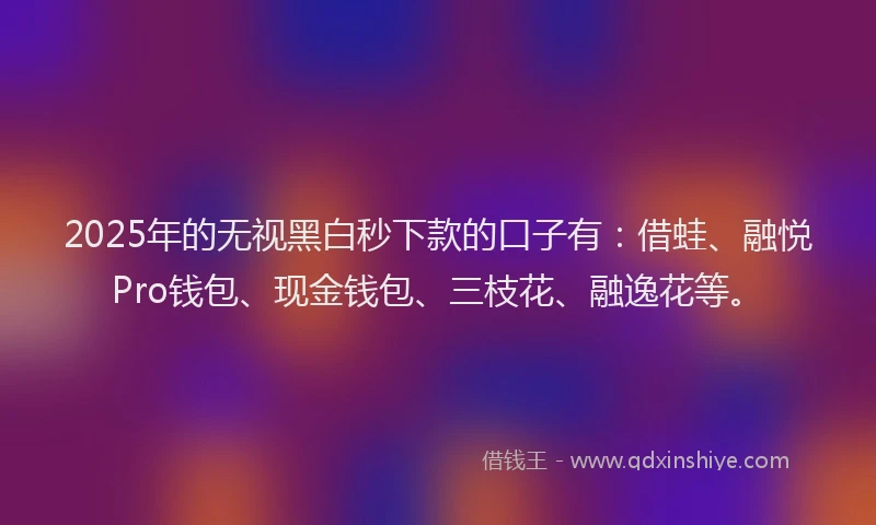 2025年的无视黑白秒下款的口子有：借蛙、融悦Pro钱包、现金钱包、三枝花、融逸花等。