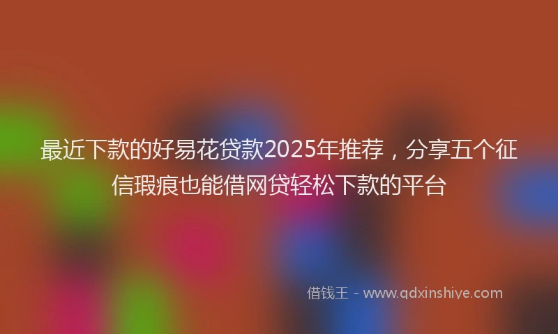 最近下款的好易花贷款2025年推荐，分享五个征信瑕疵也能借网贷轻松下款的平台