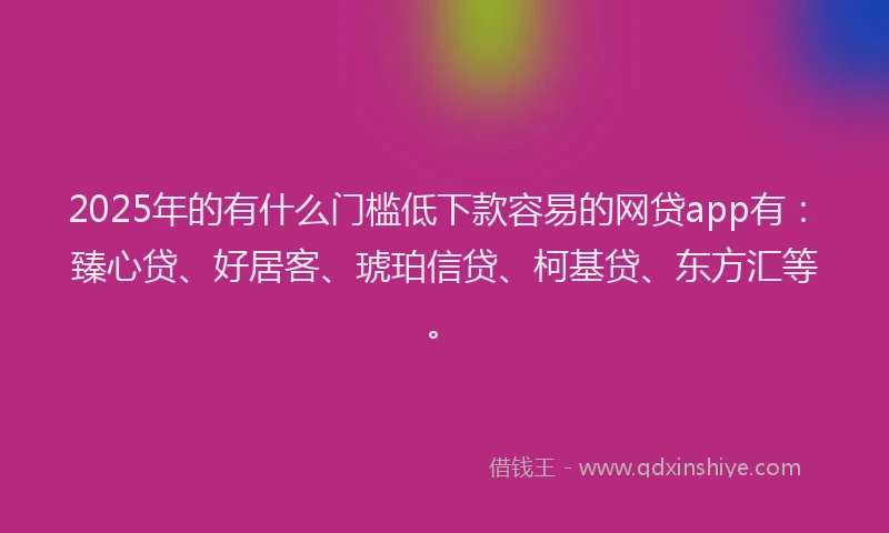 2025年的有什么门槛低下款容易的网贷app有：臻心贷、好居客、琥珀信贷、柯基贷、东方汇等。