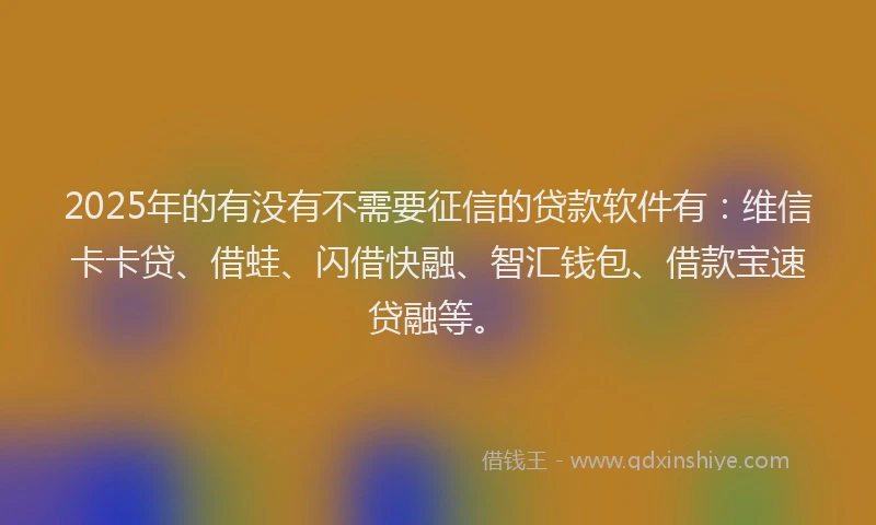 2025年的有没有不需要征信的贷款软件有：维信卡卡贷、借蛙、闪借快融、智汇钱包、借款宝速贷融等。