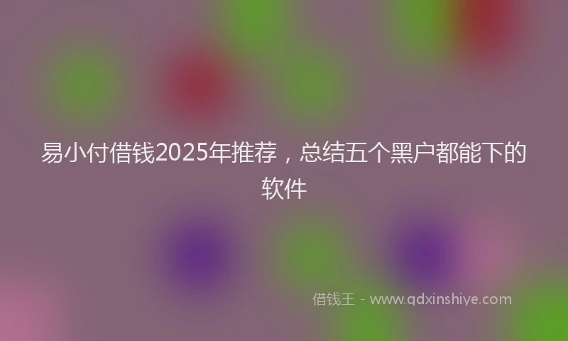 易小付借钱2025年推荐，总结五个黑户都能下的软件