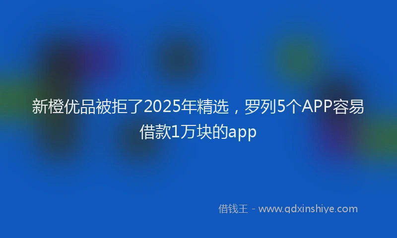 新橙优品被拒了2025年精选，罗列5个APP容易借款1万块的app