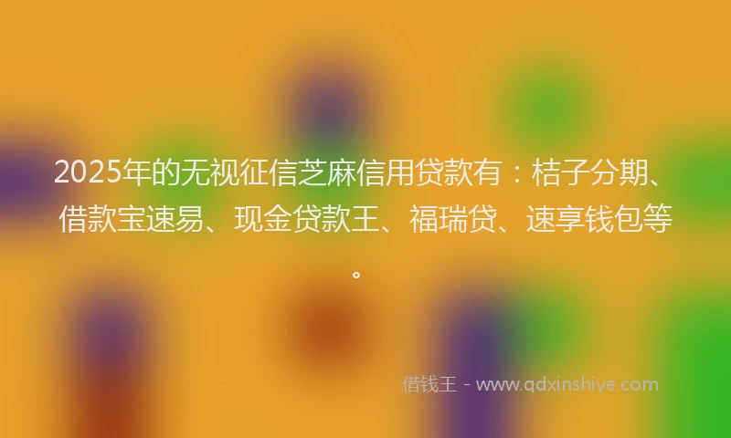 2025年的无视征信芝麻信用贷款有：桔子分期、借款宝速易、现金贷款王、福瑞贷、速享钱包等。