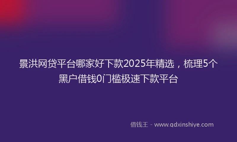 景洪网贷平台哪家好下款2025年精选，梳理5个黑户借钱0门槛极速下款平台