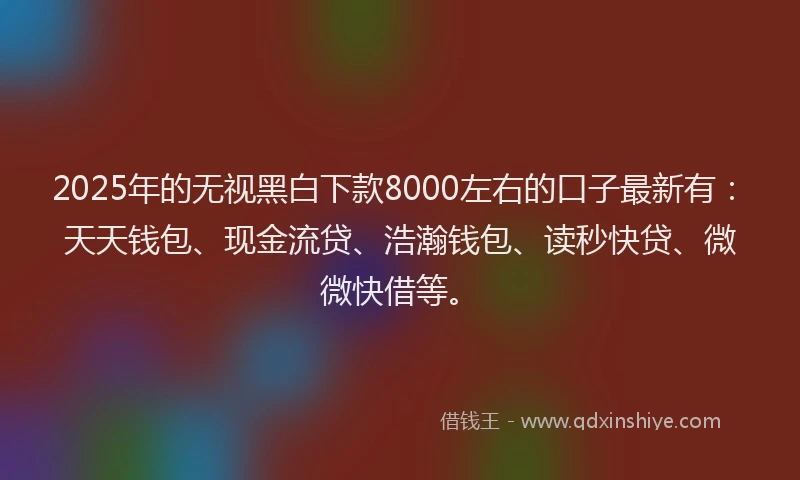 2025年的无视黑白下款8000左右的口子最新有：天天钱包、现金流贷、浩瀚钱包、读秒快贷、微微快借等。