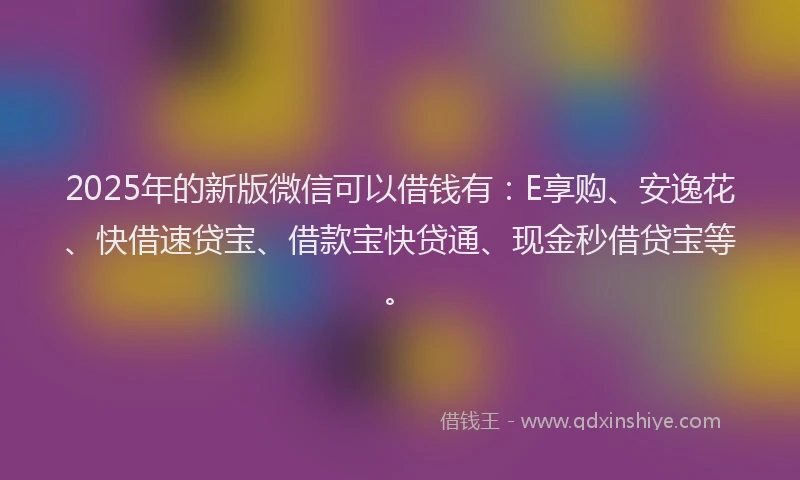 2025年的新版微信可以借钱有：E享购、安逸花、快借速贷宝、借款宝快贷通、现金秒借贷宝等。
