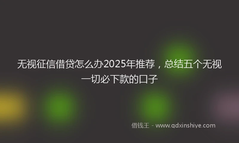 无视征信借贷怎么办2025年推荐，总结五个无视一切必下款的口子