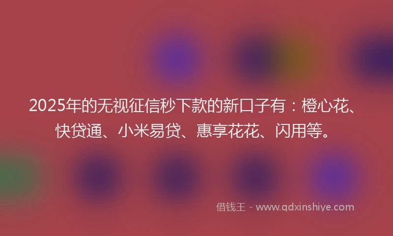 2025年的无视征信秒下款的新口子有：橙心花、快贷通、小米易贷、惠享花花、闪用等。