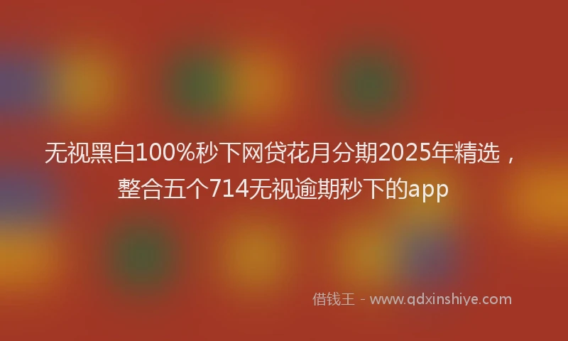 无视黑白100%秒下网贷花月分期2025年精选，整合五个714无视逾期秒下的app