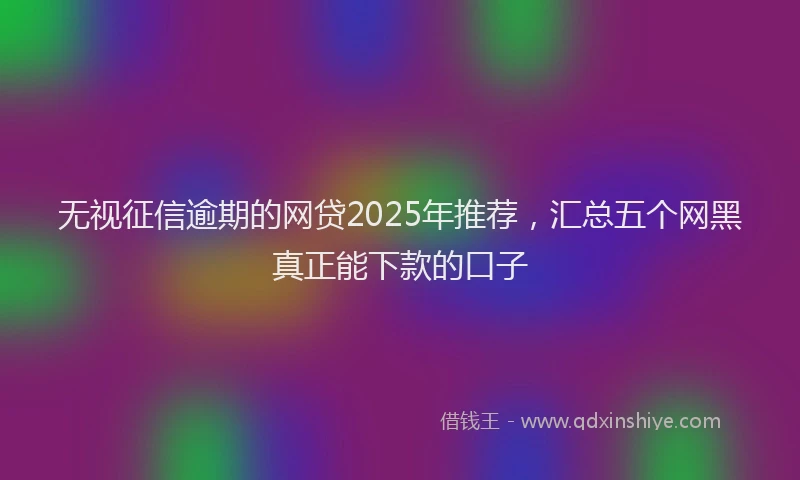 无视征信逾期的网贷2025年推荐，汇总五个网黑真正能下款的口子