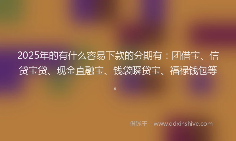 2025年的有什么容易下款的分期有：团借宝、信贷宝贷、现金直融宝、钱袋瞬贷宝、福禄钱包等。