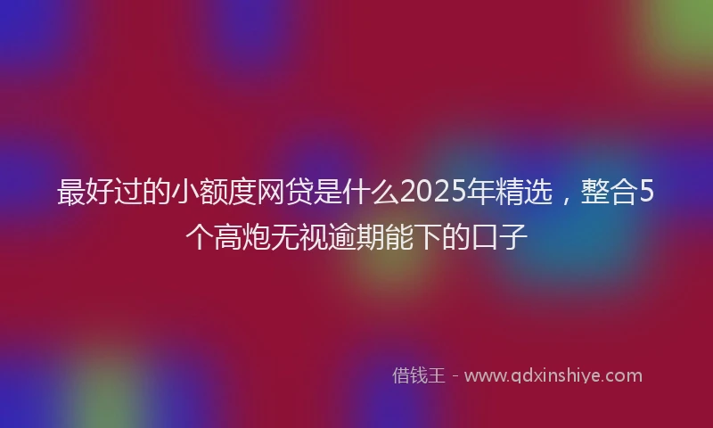 最好过的小额度网贷是什么2025年精选，整合5个高炮无视逾期能下的口子