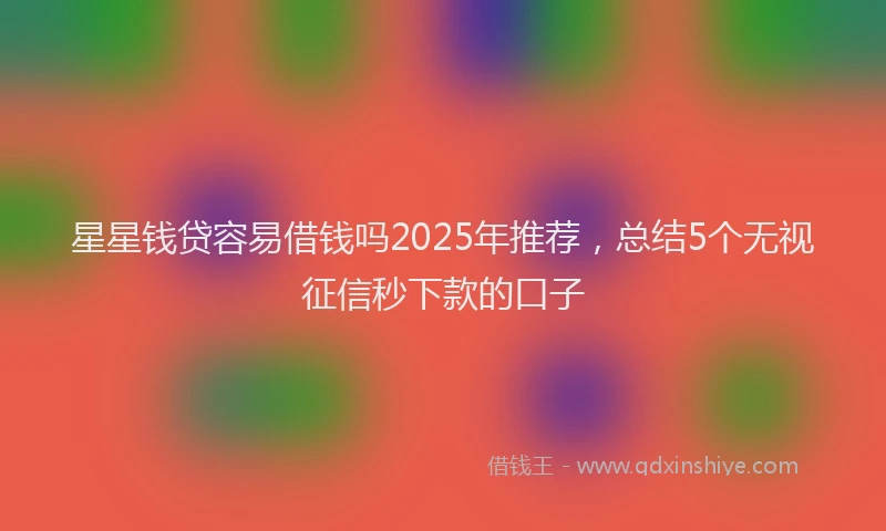 星星钱贷容易借钱吗2025年推荐，总结5个无视征信秒下款的口子