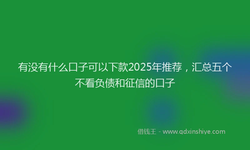 有没有什么口子可以下款2025年推荐，汇总五个不看负债和征信的口子