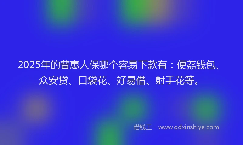 2025年的普惠人保哪个容易下款有：便荔钱包、众安贷、口袋花、好易借、射手花等。