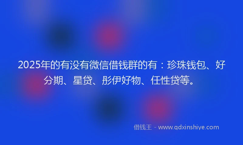 2025年的有没有微信借钱群的有：珍珠钱包、好分期、星贷、彤伊好物、任性贷等。