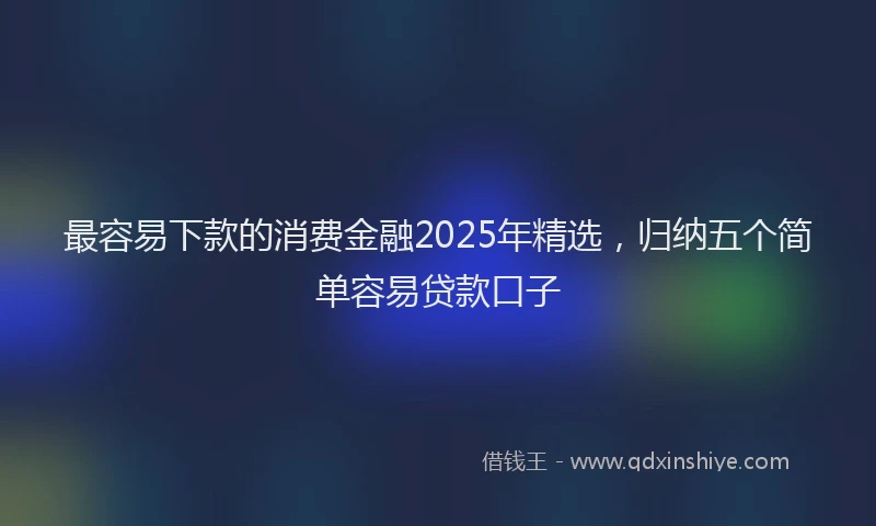 最容易下款的消费金融2025年精选，归纳五个简单容易贷款口子