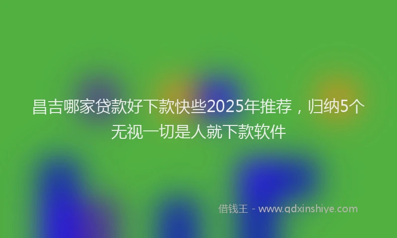 昌吉哪家贷款好下款快些2025年推荐，归纳5个无视一切是人就下款软件