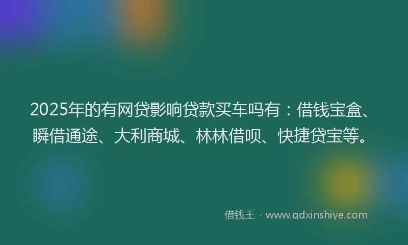 2025年的有网贷影响贷款买车吗有：借钱宝盒、瞬借通途、大利商城、林林借呗、快捷贷宝等。