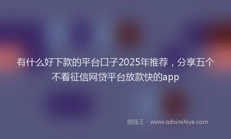 有什么好下款的平台口子2025年推荐，分享五个不看征信网贷平台放款快的app