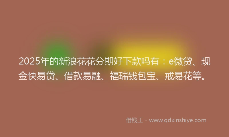 2025年的新浪花花分期好下款吗有：e微贷、现金快易贷、借款易融、福瑞钱包宝、戒易花等。
