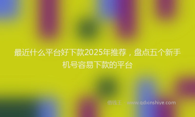 最近什么平台好下款2025年推荐，盘点五个新手机号容易下款的平台